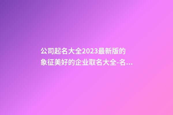 公司起名大全2023最新版的 象征美好的企业取名大全-名学网